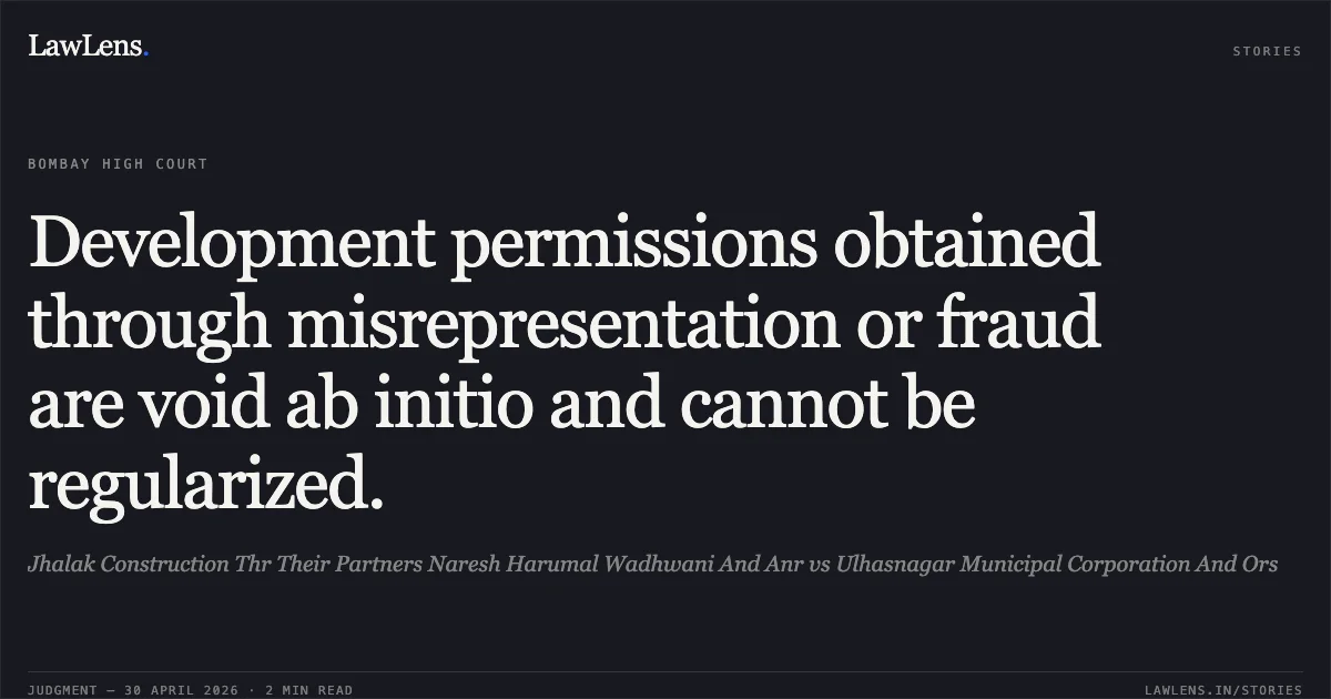 Development permissions obtained through misrepresentation or fraud are void ab initio and cannot be regularized.. Jhalak Construction Thr Their Partners Naresh Harumal Wadhwani And Anr vs Ulhasnagar Municipal Corporation And Ors. Bombay High Court. LawLens