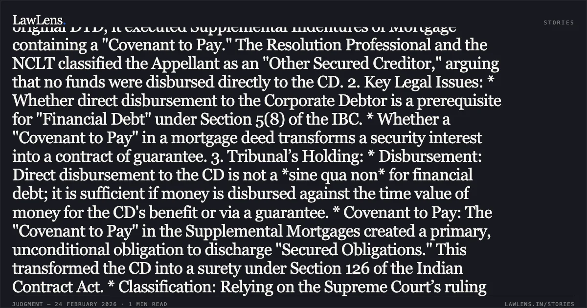 ### Direct Covenant to Pay in Third-Party Mortgage Constitutes a Guarantee and Qualifies as Financial Debt Case Summary: 1. Context: The Appellant (Debenture Trustee) filed a claim against the Corporate Debtor (CD) after it failed to satisfy obligations under a Debenture Trust Deed (DTD). Although the CD was not a signatory to the original DTD, it executed Supplemental Indentures of Mortgage containing a "Covenant to Pay." The Resolution Professional and the NCLT classified the Appellant as an "Other Secured Creditor," arguing that no funds were disbursed directly to the CD. 2. Key Legal Issues: * Whether direct disbursement to the Corporate Debtor is a prerequisite for "Financial Debt" under Section 5(8) of the IBC. * Whether a "Covenant to Pay" in a mortgage deed transforms a security interest into a contract of guarantee. 3. Tribunal’s Holding: * Disbursement: Direct disbursement to the CD is not a *sine qua non* for financial debt; it is sufficient if money is disbursed against the time value of money for the CD's benefit or via a guarantee. * Covenant to Pay: The "Covenant to Pay" in the Supplemental Mortgages created a primary, unconditional obligation to discharge "Secured Obligations." This transformed the CD into a surety under Section 126 of the Indian Contract Act. * Classification: Relying on the Supreme Court’s ruling in *China Development Bank v. Doha Bank*, the Tribunal held that a mortgage containing an express covenant to pay shortfall or debt constitutes a guarantee. Consequently, the Appellant is a Secured Financial Creditor, not merely an "other" secured creditor. 4. Conclusion: The Appellate Tribunal set aside the NCLT order and directed the claim to be admitted as a Secured Financial Debt.. Vistra ITCL (India) Limited v. Vithal Madhukar Dahake & Ors., Comp. App. (AT) (Ins) No. 1110 of 2024. NCLAT. LawLens