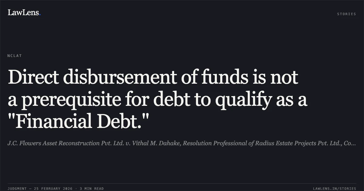 Direct disbursement of funds is not a prerequisite for debt to qualify as a "Financial Debt.". J.C. Flowers Asset Reconstruction Pvt. Ltd. v. Vithal M. Dahake, Resolution Professional of Radius Estate Projects Pvt. Ltd., Comp. App. (AT) (Ins) No. 1801 of 2024.. NCLAT. LawLens