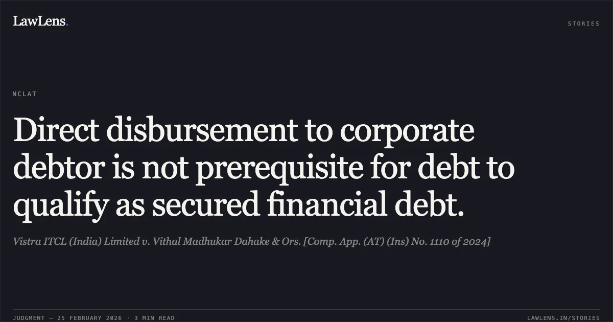 Direct disbursement to corporate debtor is not prerequisite for debt to qualify as secured financial debt.. Vistra ITCL (India) Limited v. Vithal Madhukar Dahake & Ors. [Comp. App. (AT) (Ins) No. 1110 of 2024]. NCLAT. LawLens