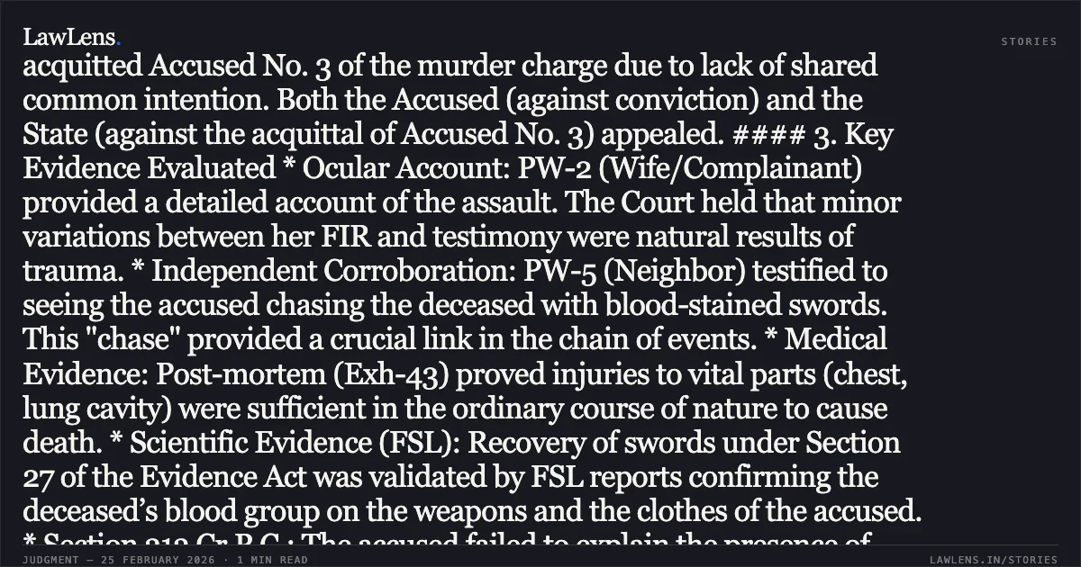### Direct Ocular and Forensic Evidence Establishing Common Intention to Commit Homicidal Murder Case Brief: *Parmar Chhaganbhai Bhojabhai & Anr. v. State of Gujarat* Court: High Court of Gujarat at Ahmedabad Bench: Hon’ble Mr. Justice Ilesh J. Vora and Hon’ble Mr. Justice R. T. Vachhani Decision Date: 24/02/2026 (As per text) Citation: R/Criminal Appeal No. 1515 of 2013 with 1315 of 2013 --- #### 1. Core Legal Issue Whether the evidence involving interested witnesses, corroborated by independent testimony of a "chase," recovery of weapons, and FSL reports, is sufficient to sustain a conviction for murder under Section 302 read with Section 34 of the IPC. #### 2. Brief Facts On May 24, 2011, following a trivial dispute over water splashing, Accused Nos. 1 and 2 (armed with swords) attacked Sureshbhai (the deceased). Accused No. 3 (Gangaben) allegedly instigated the attack and assaulted the complainant (the deceased's wife). The deceased attempted to flee but was chased and further assaulted near a neighbor’s house. He succumbed to multiple penetrating and incised wounds at the hospital. The Trial Court convicted Accused Nos. 1 and 2 under Section 302/34 IPC but acquitted Accused No. 3 of the murder charge due to lack of shared common intention. Both the Accused (against conviction) and the State (against the acquittal of Accused No. 3) appealed. #### 3. Key Evidence Evaluated * Ocular Account: PW-2 (Wife/Complainant) provided a detailed account of the assault. The Court held that minor variations between her FIR and testimony were natural results of trauma. * Independent Corroboration: PW-5 (Neighbor) testified to seeing the accused chasing the deceased with blood-stained swords. This "chase" provided a crucial link in the chain of events. * Medical Evidence: Post-mortem (Exh-43) proved injuries to vital parts (chest, lung cavity) were sufficient in the ordinary course of nature to cause death. * Scientific Evidence (FSL): Recovery of swords under Section 27 of the Evidence Act was validated by FSL reports confirming the deceased’s blood group on the weapons and the clothes of the accused. * Section 313 Cr.P.C.: The accused failed to explain the presence of blood on their clothes or their presence at the scene in their statements. #### 4. Court’s Reasoning & Principles 1. Sifting the Grain from the Chaff: Citing *Goverdhan v. State of Chhattisgarh*, the Court held that minor inconsistencies do not warrant the rejection of a witness's testimony if the core narrative is reliable. 2. Section 27 Evidence Act: Even if panch witnesses turn hostile, recovery is admissible if supported by the Investigating Officer’s testimony and subsequent FSL confirmation. 3. Section 34 IPC (Common Intention): The Court upheld the acquittal of Accused No. 3, noting that while she was present and involved in a scuffle, there was no evidence she shared the specific intent to kill or participated in the lethal sword attack. 4. Double Presumption of Innocence: In the State's appeal against acquittal, the Court reaffirmed that if the Trial Court's view is "possible," the Appellate Court should not interfere unless the findings are perverse. #### 5. Final Order * Criminal Appeal No. 1515/2013 (Accused Appeal): Dismissed. Conviction and life imprisonment of Accused Nos. 1 and 2 confirmed. * Criminal Appeal No. 1315/2013 (State Appeal): Dismissed. Acquittal of Accused No. 3 upheld.. Parmar Chhaganbhai Bhojabhai & Anr. v. State of Gujarat R/Criminal Appeal Nos. 1515 of 2013 and 1315 of 2013. Gujarat High Court. LawLens