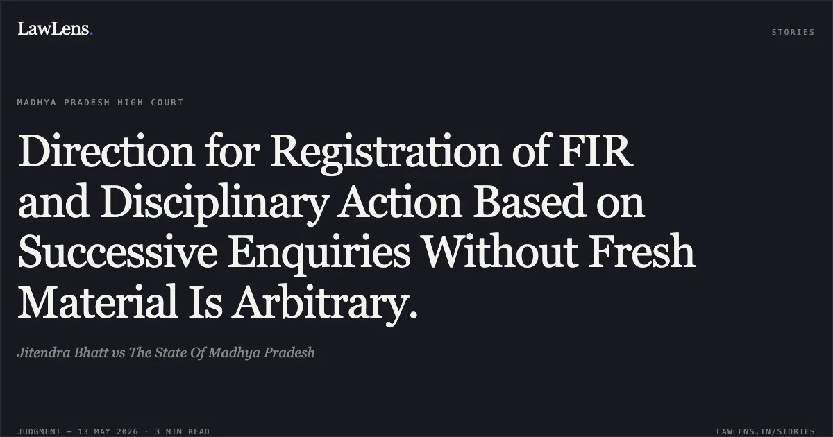 Direction for Registration of FIR and Disciplinary Action Based on Successive Enquiries Without Fresh Material Is Arbitrary.. Jitendra Bhatt vs The State Of Madhya Pradesh. Madhya Pradesh High Court. LawLens