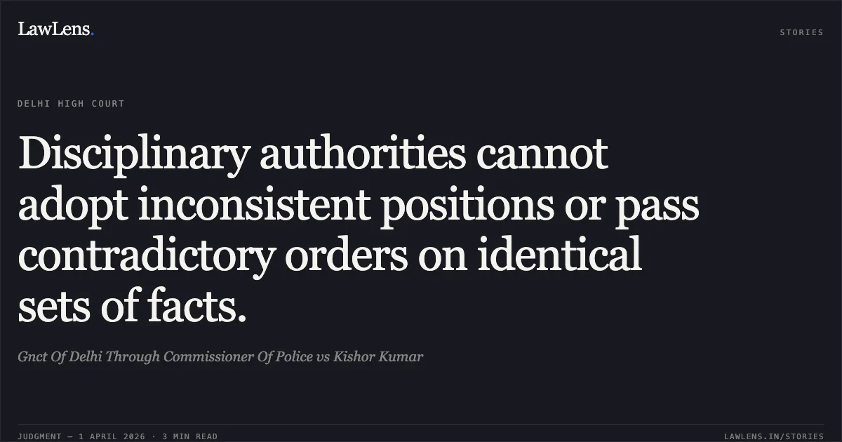 Disciplinary authorities cannot adopt inconsistent positions or pass contradictory orders on identical sets of facts.. Gnct Of Delhi Through Commissioner Of Police vs Kishor Kumar. Delhi High Court. LawLens