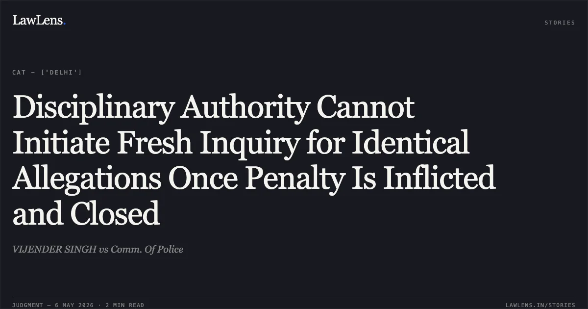 Disciplinary Authority Cannot Initiate Fresh Inquiry for Identical Allegations Once Penalty Is Inflicted and Closed. VIJENDER SINGH vs Comm. Of Police. Central Administrative Tribunal. LawLens