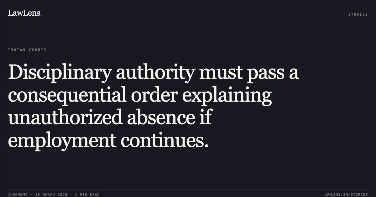 Disciplinary authority must pass a consequential order explaining unauthorized absence if employment continues.. Harshvardhan vs Union Of India. Central Administrative Tribunal. LawLens