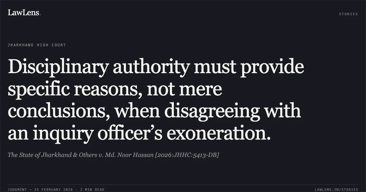 Disciplinary authority must provide specific reasons, not mere conclusions, when disagreeing with an inquiry officer’s exoneration.. The State of Jharkhand & Others v. Md. Noor Hassan [2026:JHHC:5413-DB]. Jharkhand High Court. LawLens