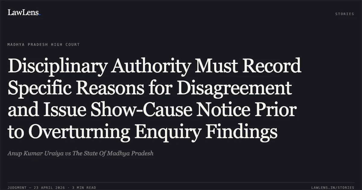 Disciplinary Authority Must Record Specific Reasons for Disagreement and Issue Show-Cause Notice Prior to Overturning Enquiry Findings. Anup Kumar Uraiya vs The State Of Madhya Pradesh. Madhya Pradesh High Court. LawLens