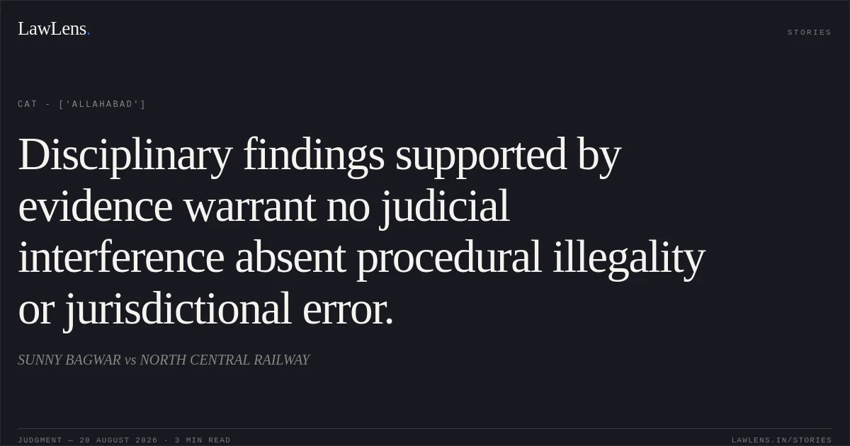 Disciplinary findings supported by evidence warrant no judicial interference absent procedural illegality or jurisdictional error.. SUNNY BAGWAR vs NORTH CENTRAL RAILWAY. CAT - ['Allahabad']. LawLens