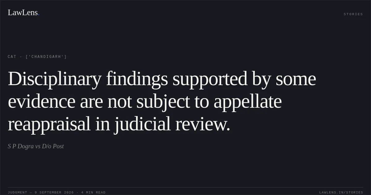 Disciplinary findings supported by some evidence are not subject to appellate reappraisal in judicial review.. S P Dogra vs D/o Post. CAT - ['Chandigarh']. LawLens