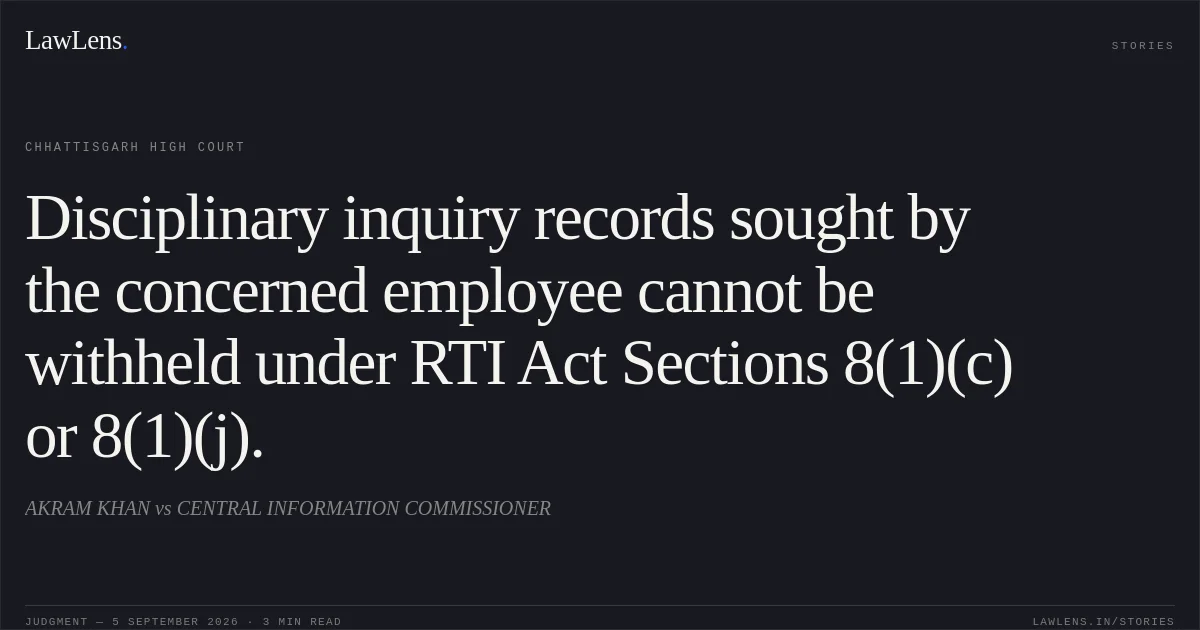 Disciplinary inquiry records sought by the concerned employee cannot be withheld under RTI Act Sections 8(1)(c) or 8(1)(j).. AKRAM KHAN vs CENTRAL INFORMATION COMMISSIONER. Chhattisgarh High Court. LawLens