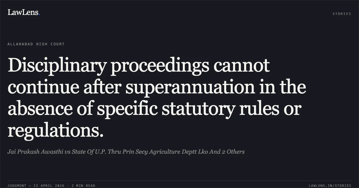 Disciplinary proceedings cannot continue after superannuation in the absence of specific statutory rules or regulations.. Jai Prakash Awasthi vs State Of U.P. Thru Prin Secy Agriculture Deptt Lko And 2 Others. Allahabad High Court. LawLens