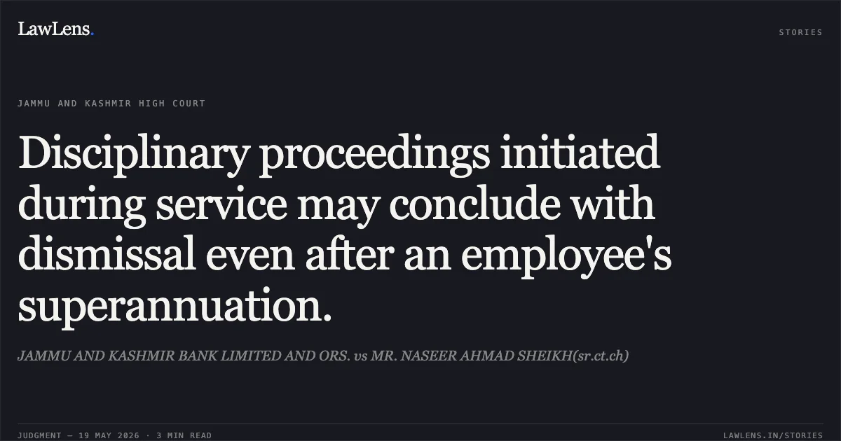 Disciplinary proceedings initiated during service may conclude with dismissal even after an employee's superannuation.. JAMMU AND KASHMIR BANK LIMITED AND ORS. vs MR. NASEER AHMAD SHEIKH(sr.ct.ch). Jammu and Kashmir High Court. LawLens