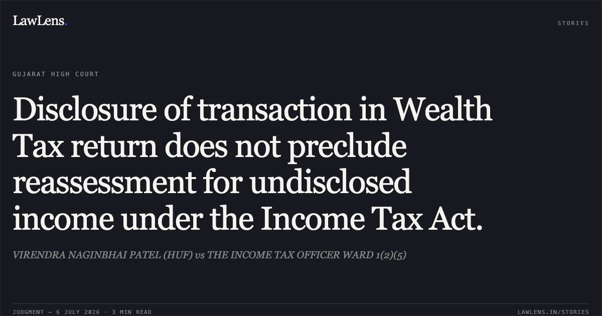 Disclosure of transaction in Wealth Tax return does not preclude reassessment for undisclosed income under the Income Tax Act.. VIRENDRA NAGINBHAI PATEL (HUF) vs THE INCOME TAX OFFICER WARD 1(2)(5). Gujarat High Court. LawLens