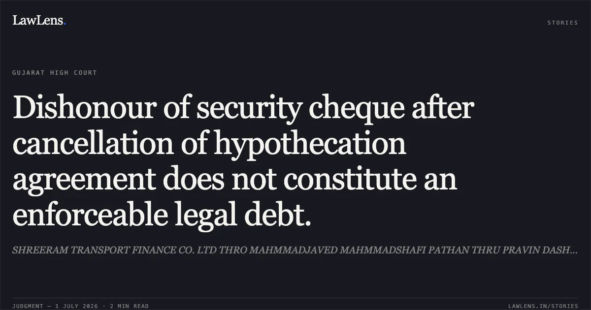 Dishonour of security cheque after cancellation of hypothecation agreement does not constitute an enforceable legal debt.. SHREERAM TRANSPORT FINANCE CO. LTD THRO MAHMMADJAVED MAHMMADSHAFI PATHAN THRU PRAVIN DASHRATHBHAI vs STATE OF GUJARAT. Gujarat High Court. LawLens