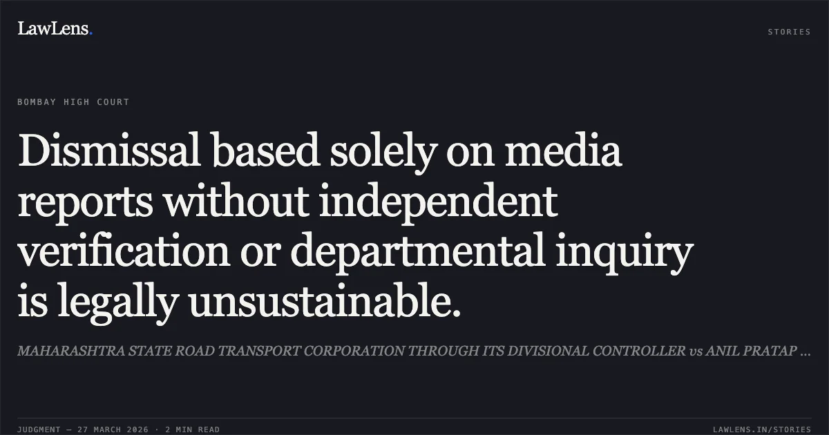 Dismissal based solely on media reports without independent verification or departmental inquiry is legally unsustainable.. MAHARASHTRA STATE ROAD TRANSPORT CORPORATION THROUGH ITS DIVISIONAL CONTROLLER vs ANIL PRATAP NIKAM. Bombay High Court. LawLens