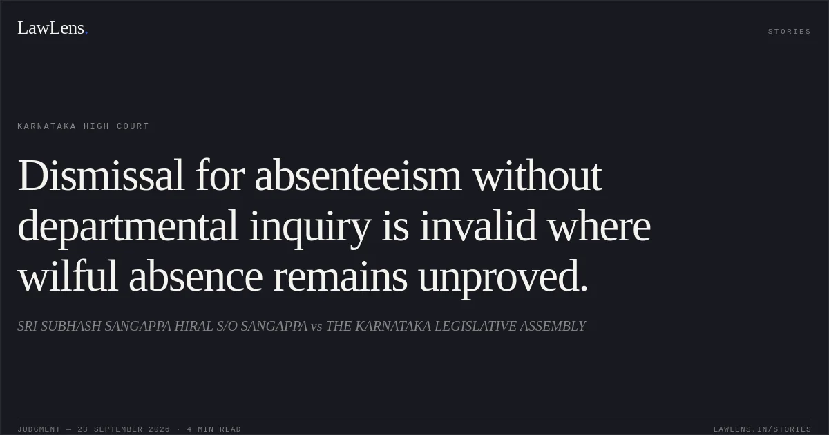 Dismissal for absenteeism without departmental inquiry is invalid where wilful absence remains unproved.. SRI SUBHASH SANGAPPA HIRAL S/O SANGAPPA vs THE KARNATAKA LEGISLATIVE ASSEMBLY. Karnataka High Court. LawLens