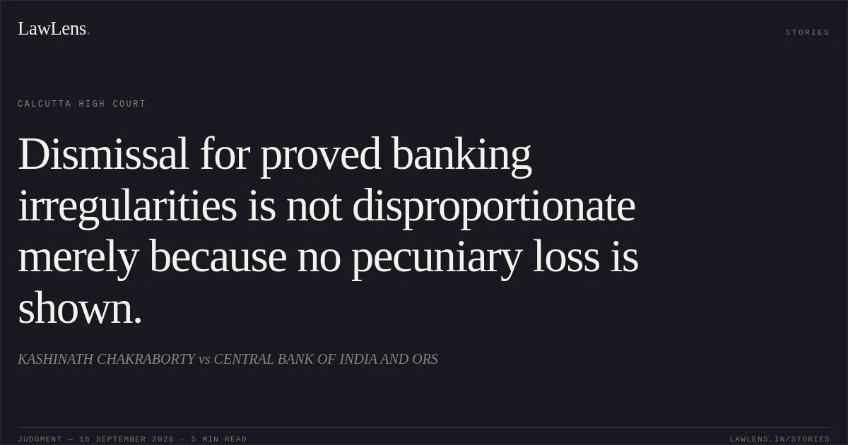 Dismissal for proved banking irregularities is not disproportionate merely because no pecuniary loss is shown.. KASHINATH CHAKRABORTY vs CENTRAL BANK OF INDIA AND ORS. Calcutta High Court. LawLens