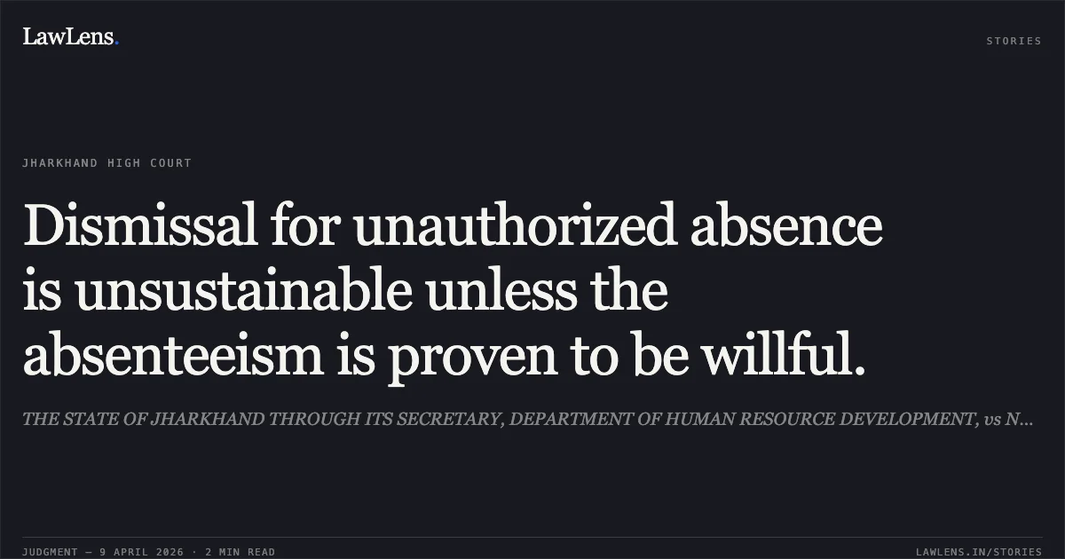 Dismissal for unauthorized absence is unsustainable unless the absenteeism is proven to be willful.. THE STATE OF JHARKHAND THROUGH ITS SECRETARY, DEPARTMENT OF HUMAN RESOURCE DEVELOPMENT, vs NANDU RAM. Jharkhand High Court. LawLens