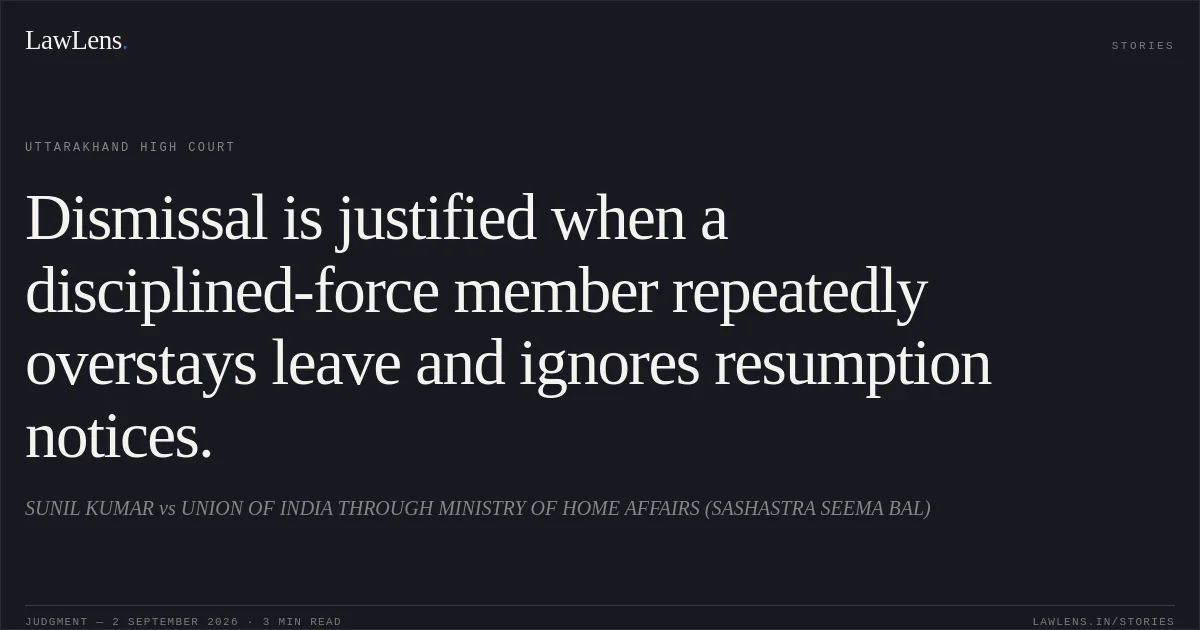 Dismissal is justified when a disciplined-force member repeatedly overstays leave and ignores resumption notices.. SUNIL KUMAR vs UNION OF INDIA THROUGH MINISTRY OF HOME AFFAIRS (SASHASTRA SEEMA BAL). Uttarakhand High Court. LawLens