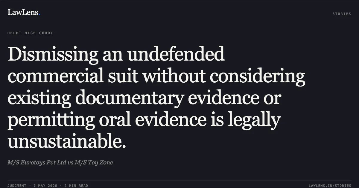Dismissing an undefended commercial suit without considering existing documentary evidence or permitting oral evidence is legally unsustainable.. M/S Eurotoys Pvt Ltd vs M/S Toy Zone. Delhi High Court. LawLens
