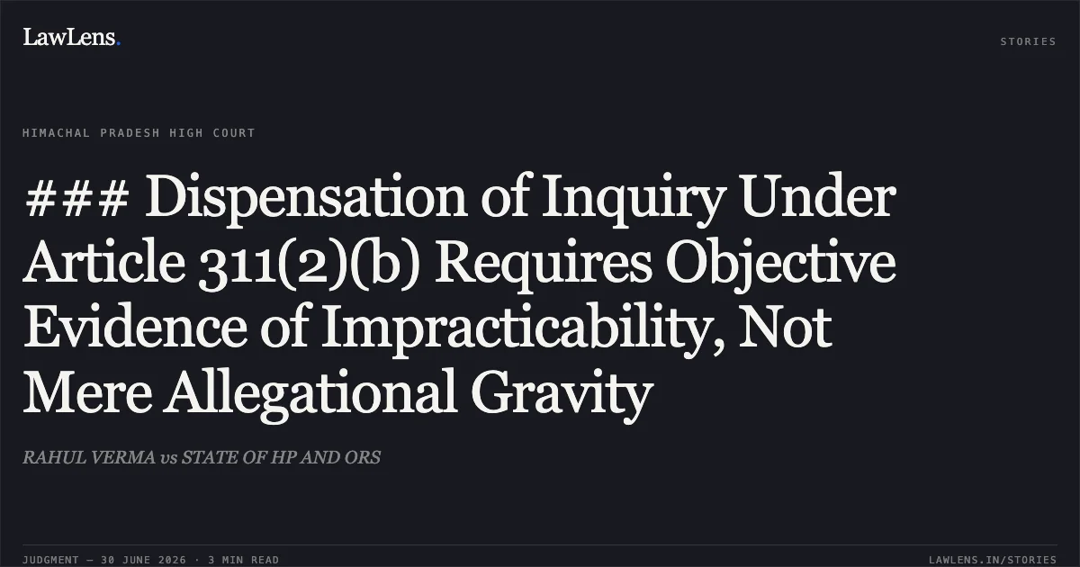 ### Dispensation of Inquiry Under Article 311(2)(b) Requires Objective Evidence of Impracticability, Not Mere Allegational Gravity. RAHUL VERMA vs STATE OF HP AND ORS. Himachal Pradesh High Court. LawLens