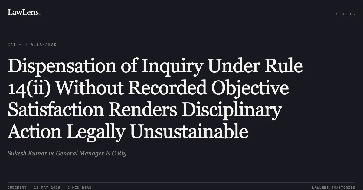 Dispensation of Inquiry Under Rule 14(ii) Without Recorded Objective Satisfaction Renders Disciplinary Action Legally Unsustainable. Sukesh Kumar vs General Manager N C Rly. Central Administrative Tribunal. LawLens