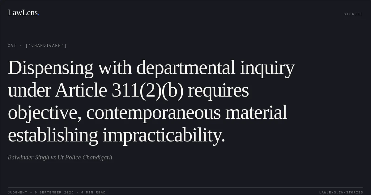 Dispensing with departmental inquiry under Article 311(2)(b) requires objective, contemporaneous material establishing impracticability.. Balwinder Singh vs Ut Police Chandigarh. CAT - ['Chandigarh']. LawLens
