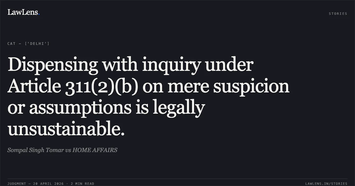 Dispensing with inquiry under Article 311(2)(b) on mere suspicion or assumptions is legally unsustainable.. Sompal Singh Tomar vs HOME AFFAIRS. Central Administrative Tribunal. LawLens