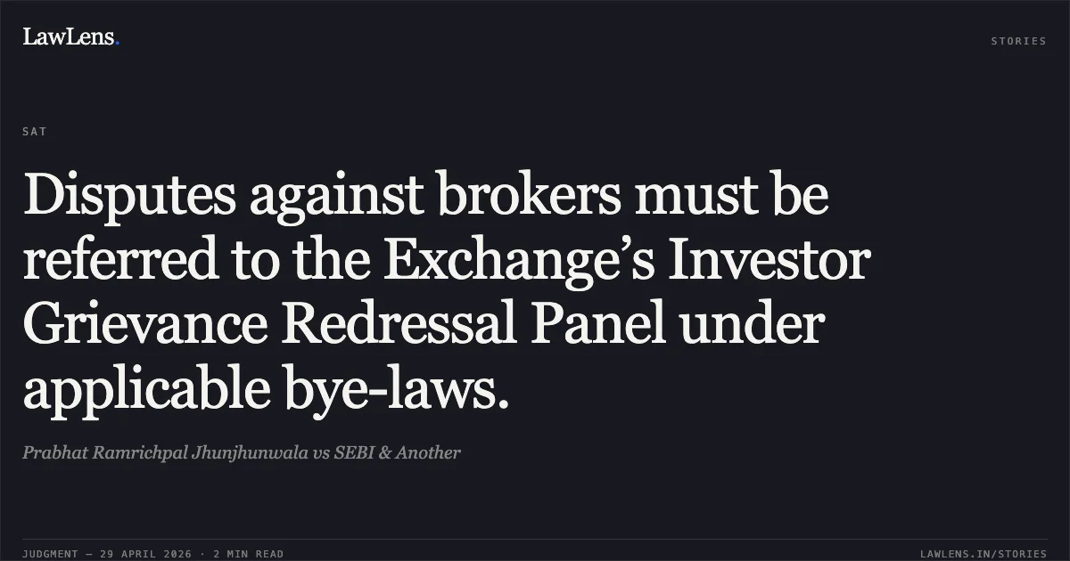 Disputes against brokers must be referred to the Exchange’s Investor Grievance Redressal Panel under applicable bye-laws.. Prabhat Ramrichpal Jhunjhunwala vs SEBI & Another. Securities Appellate Tribunal. LawLens