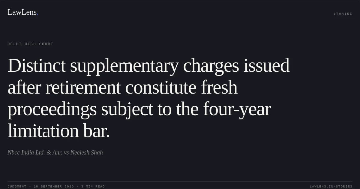 Distinct supplementary charges issued after retirement constitute fresh proceedings subject to the four-year limitation bar.. Nbcc India Ltd.  & Anr. vs Neelesh Shah. Delhi High Court. LawLens