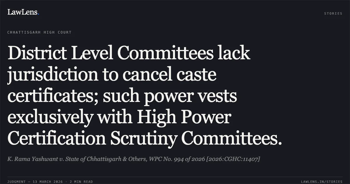 District Level Committees lack jurisdiction to cancel caste certificates; such power vests exclusively with High Power Certification Scrutiny Committees.. K. Rama Yashwant v. State of Chhattisgarh & Others, WPC No. 994 of 2026 [2026:CGHC:11407]. Chhattisgarh High Court. LawLens