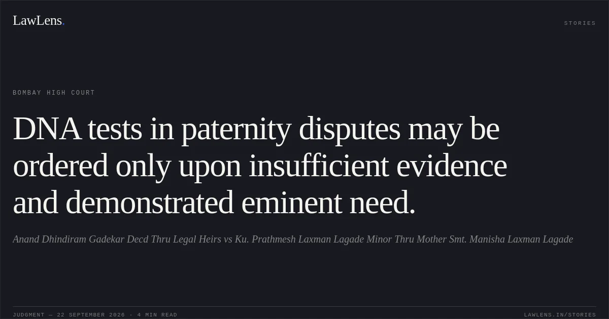 DNA tests in paternity disputes may be ordered only upon insufficient evidence and demonstrated eminent need.. Anand Dhindiram Gadekar Decd Thru Legal Heirs vs Ku. Prathmesh Laxman Lagade Minor Thru Mother Smt. Manisha Laxman Lagade. Bombay High Court. LawLens