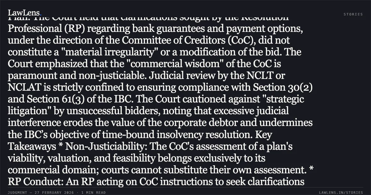 ### Doctrine of Commercial Wisdom Reaffirmed: Judicial Review of CoC Decisions Limited to Statutory Compliance and Procedural Fairness Analysis and Findings The Supreme Court dismissed the appeals filed by unsuccessful resolution applicants challenging the approval of Sarda Energy and Minerals Limited’s (SEML) Resolution Plan. The Court held that clarifications sought by the Resolution Professional (RP) regarding bank guarantees and payment options, under the direction of the Committee of Creditors (CoC), did not constitute a "material irregularity" or a modification of the bid. The Court emphasized that the "commercial wisdom" of the CoC is paramount and non-justiciable. Judicial review by the NCLT or NCLAT is strictly confined to ensuring compliance with Section 30(2) and Section 61(3) of the IBC. The Court cautioned against "strategic litigation" by unsuccessful bidders, noting that excessive judicial interference erodes the value of the corporate debtor and undermines the IBC’s objective of time-bound insolvency resolution. Key Takeaways * Non-Justiciability: The CoC's assessment of a plan's viability, valuation, and feasibility belongs exclusively to its commercial domain; courts cannot substitute their own assessment. * RP Conduct: An RP acting on CoC instructions to seek clarifications from all applicants does not commit a material irregularity. * Predictability and Finality: Predictability in the insolvency process is essential for market stability, and finality must be protected to prevent value-destructive delays. * Appellate Limits: Appeals under Section 62 of the IBC are restricted to substantive questions of law arising from the limited grounds specified in Section 61(3).. Torrent Power Ltd. v. Ashish Arjunkumar Rathi & Others [2026 INSC 206]. Supreme Court. LawLens