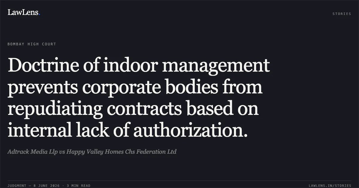 Doctrine of indoor management prevents corporate bodies from repudiating contracts based on internal lack of authorization.. Adtrack Media Llp vs Happy Valley Homes Chs Federation Ltd. Bombay High Court. LawLens