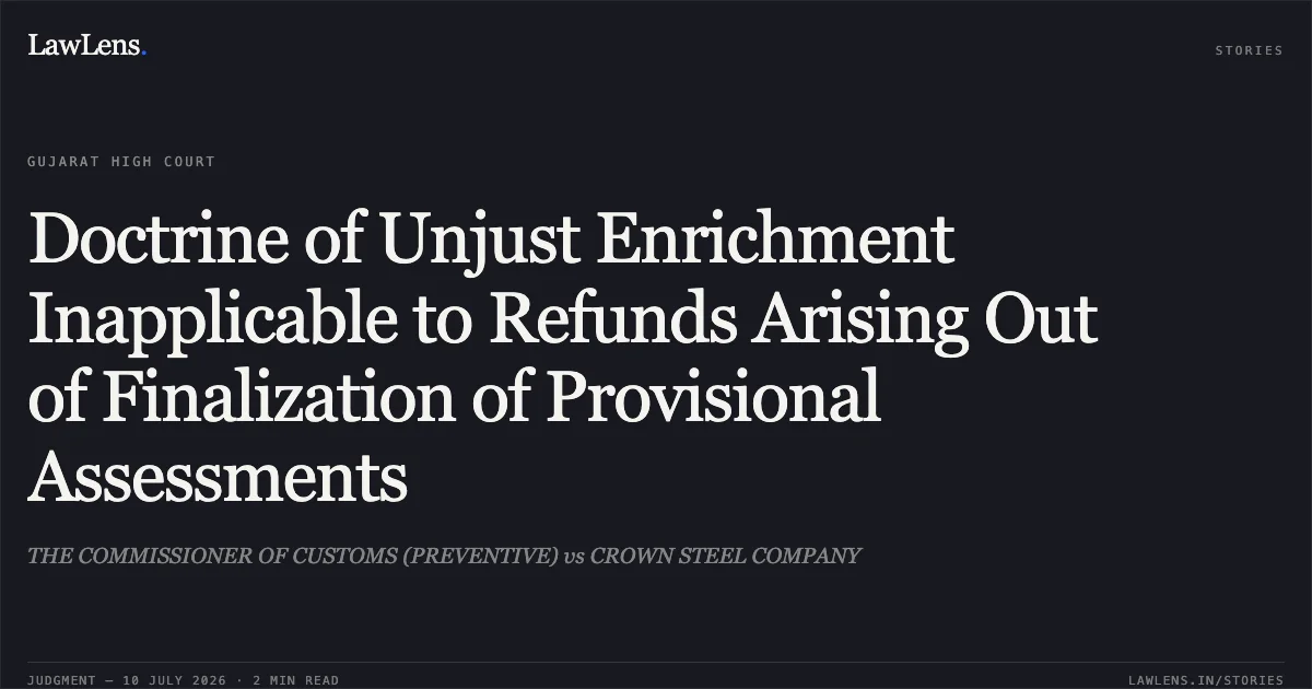 Doctrine of Unjust Enrichment Inapplicable to Refunds Arising Out of Finalization of Provisional Assessments. THE COMMISSIONER OF CUSTOMS (PREVENTIVE) vs CROWN STEEL COMPANY. Gujarat High Court. LawLens