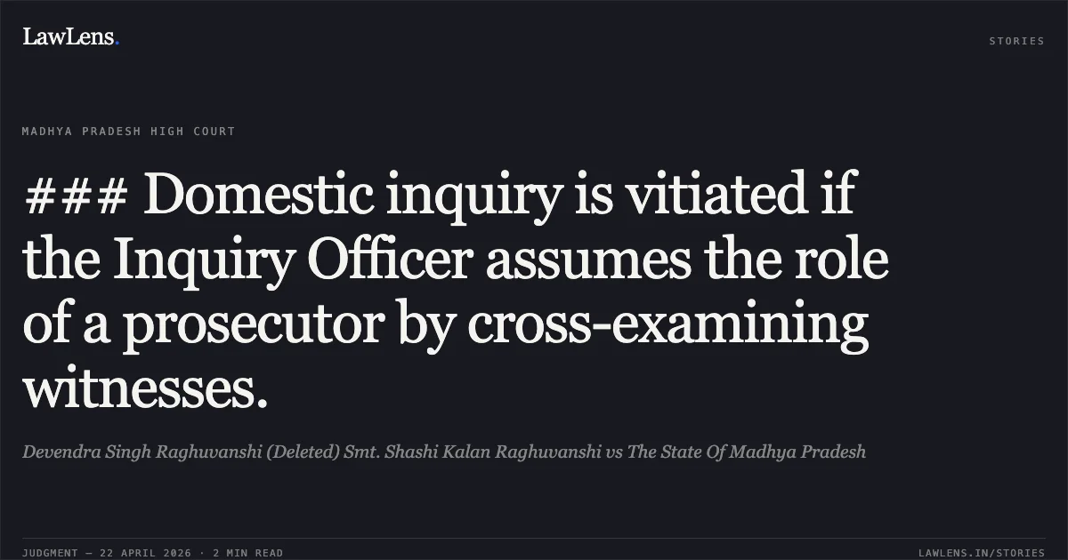 ### Domestic inquiry is vitiated if the Inquiry Officer assumes the role of a prosecutor by cross-examining witnesses.. Devendra Singh Raghuvanshi (Deleted) Smt. Shashi Kalan Raghuvanshi vs The State Of Madhya Pradesh. Madhya Pradesh High Court. LawLens