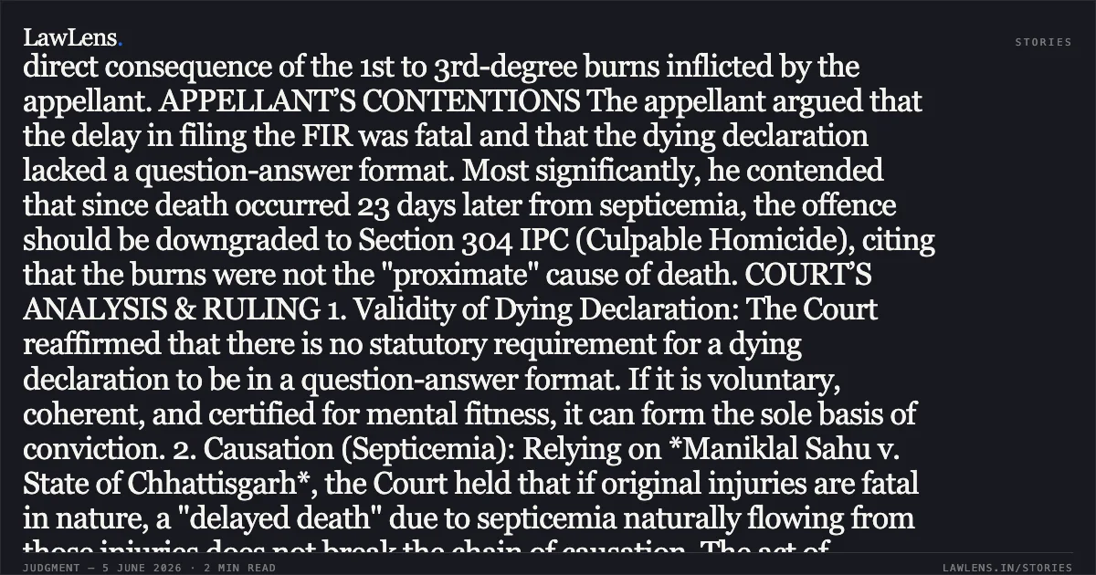 Dying Declaration and Intentional Burning of Pregnant Wife Establish Murder Despite Delayed Death from Septicemia FACTUAL MATRIX The appellant was convicted under Section 302 IPC for the murder of his eight-month pregnant wife, Ruchi. On November 28, 2010, the appellant took the deceased into a room, poured kerosene on her, set her ablaze, and bolted the door from the outside. The victim succumbed to her injuries 23 days later in the hospital. The Trial Court acquitted the appellant of dowry-related charges (Sections 304-B, 498-A IPC) but sentenced him to life imprisonment for murder. PROSECUTION CASE The prosecution relied primarily on a dying declaration recorded by an Executive Magistrate and certified by a medical officer. The declaration detailed the brutal nature of the assault. The medical evidence through PW-5 and PW-6 confirmed that while the immediate cause of death was septicemic shock, it was a direct consequence of the 1st to 3rd-degree burns inflicted by the appellant. APPELLANT’S CONTENTIONS The appellant argued that the delay in filing the FIR was fatal and that the dying declaration lacked a question-answer format. Most significantly, he contended that since death occurred 23 days later from septicemia, the offence should be downgraded to Section 304 IPC (Culpable Homicide), citing that the burns were not the "proximate" cause of death. COURT’S ANALYSIS & RULING 1. Validity of Dying Declaration: The Court reaffirmed that there is no statutory requirement for a dying declaration to be in a question-answer format. If it is voluntary, coherent, and certified for mental fitness, it can form the sole basis of conviction. 2. Causation (Septicemia): Relying on *Maniklal Sahu v. State of Chhattisgarh*, the Court held that if original injuries are fatal in nature, a "delayed death" due to septicemia naturally flowing from those injuries does not break the chain of causation. The act of pouring kerosene and bolting the door demonstrated a clear intention to cause death under Section 300 "Firstly" and "Fourthly" IPC. 3. Refusal of Exceptions: The Court rejected the plea for Exception 4 (Sudden Fight), noting that bolting the door from the outside negated any claim of acting without cruelty or in the heat of passion. 4. Proportionality of Sentence: While upholding the conviction, the Court exercised its constitutional power to modify the life sentence. Considering the appellant’s young age (21 at the time of the crime), his 15 years already served, and "good conduct" reports from jail, the Court commuted the life sentence to a fixed term of 20 years rigorous imprisonment without remission to balance deterrence with the possibility of reformation. CONCLUSION The conviction under Section 302 IPC was affirmed; however, the sentence was modified to a fixed 20-year term.. Manish vs State Of U.P.. Allahabad High Court. LawLens