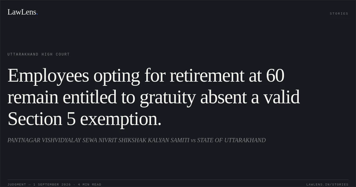 Employees opting for retirement at 60 remain entitled to gratuity absent a valid Section 5 exemption.. PANTNAGAR VISHVIDYALAY SEWA NIVRIT SHIKSHAK KALYAN SAMITI vs STATE OF UTTARAKHAND. Uttarakhand High Court. LawLens