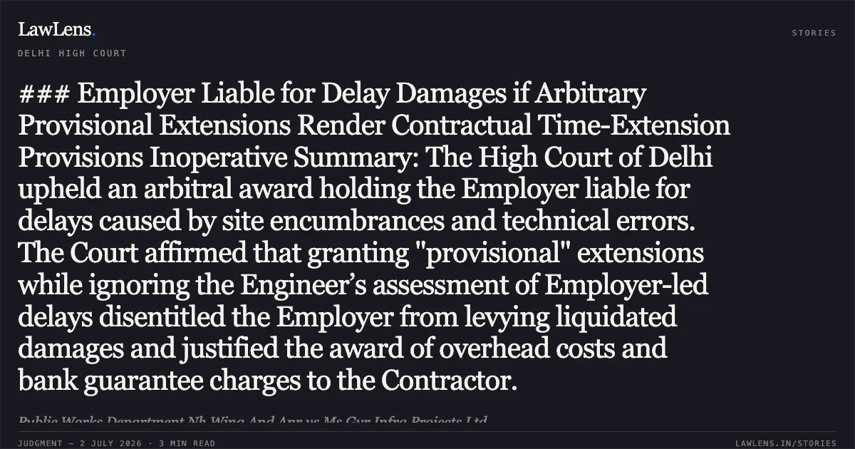 ### Employer Liable for Delay Damages if Arbitrary Provisional Extensions Render Contractual Time-Extension Provisions Inoperative Summary: The High Court of Delhi upheld an arbitral award holding the Employer liable for delays caused by site encumbrances and technical errors. The Court affirmed that granting "provisional" extensions while ignoring the Engineer’s assessment of Employer-led delays disentitled the Employer from levying liquidated damages and justified the award of overhead costs and bank guarantee charges to the Contractor.. Public Works Department Nh Wing And Anr vs Ms Gvr Infra Projects Ltd. Delhi High Court. LawLens