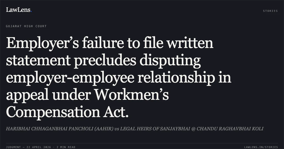 Employer’s failure to file written statement precludes disputing employer-employee relationship in appeal under Workmen’s Compensation Act.. HARIBHAI CHHAGANBHAI PANCHOLI (AAHIR) vs LEGAL HEIRS OF SANJAYBHAI @ CHANDU RAGHAVBHAI KOLI. Gujarat High Court. LawLens