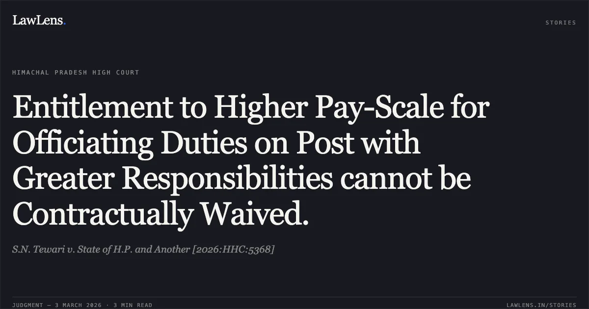 Entitlement to Higher Pay-Scale for Officiating Duties on Post with Greater Responsibilities cannot be Contractually Waived.. S.N. Tewari v. State of H.P. and Another [2026:HHC:5368]. High Court of Himachal Pradesh. LawLens