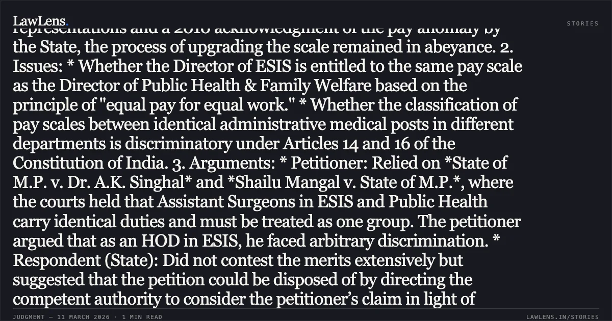 ### Entitlement to Parity in Pay Scales for Equivalent Medical Administrative Roles Across Departments Case Summary: 1. Facts: The petitioner, a retired Director of Employees State Insurance Services (ESIS) under the Labour Department, sought pay scale parity with the Director of the Public Health & Family Welfare Department. The petitioner contended that following the bifurcation of departments, he was allocated to the Labour Department but performed duties and responsibilities identical to, or more onerous than, his counterparts in the Health Department. Despite representations and a 2010 acknowledgment of the pay anomaly by the State, the process of upgrading the scale remained in abeyance. 2. Issues: * Whether the Director of ESIS is entitled to the same pay scale as the Director of Public Health & Family Welfare based on the principle of "equal pay for equal work." * Whether the classification of pay scales between identical administrative medical posts in different departments is discriminatory under Articles 14 and 16 of the Constitution of India. 3. Arguments: * Petitioner: Relied on *State of M.P. v. Dr. A.K. Singhal* and *Shailu Mangal v. State of M.P.*, where the courts held that Assistant Surgeons in ESIS and Public Health carry identical duties and must be treated as one group. The petitioner argued that as an HOD in ESIS, he faced arbitrary discrimination. * Respondent (State): Did not contest the merits extensively but suggested that the petition could be disposed of by directing the competent authority to consider the petitioner’s claim in light of existing judicial precedents. 4. Court's Reasoning and Order: The Court noted that previous Division Bench rulings had already established that medical officers in both departments fall into the same group regarding the nature of work. Without adjudicating on the final merits, the Court directed the respondents to decide the petitioner's representation via a reasoned and speaking order, specifically considering the parity principles established in *Shailu Mangal*. Decision: The petition was disposed of with a direction to the competent authority to decide the petitioner’s representation for pay parity and pension revision within three months.. Dr. J.P. Arora v. The State of Madhya Pradesh and Others [2026:MPHC-GWL:8446]. Madhya Pradesh High Court. LawLens