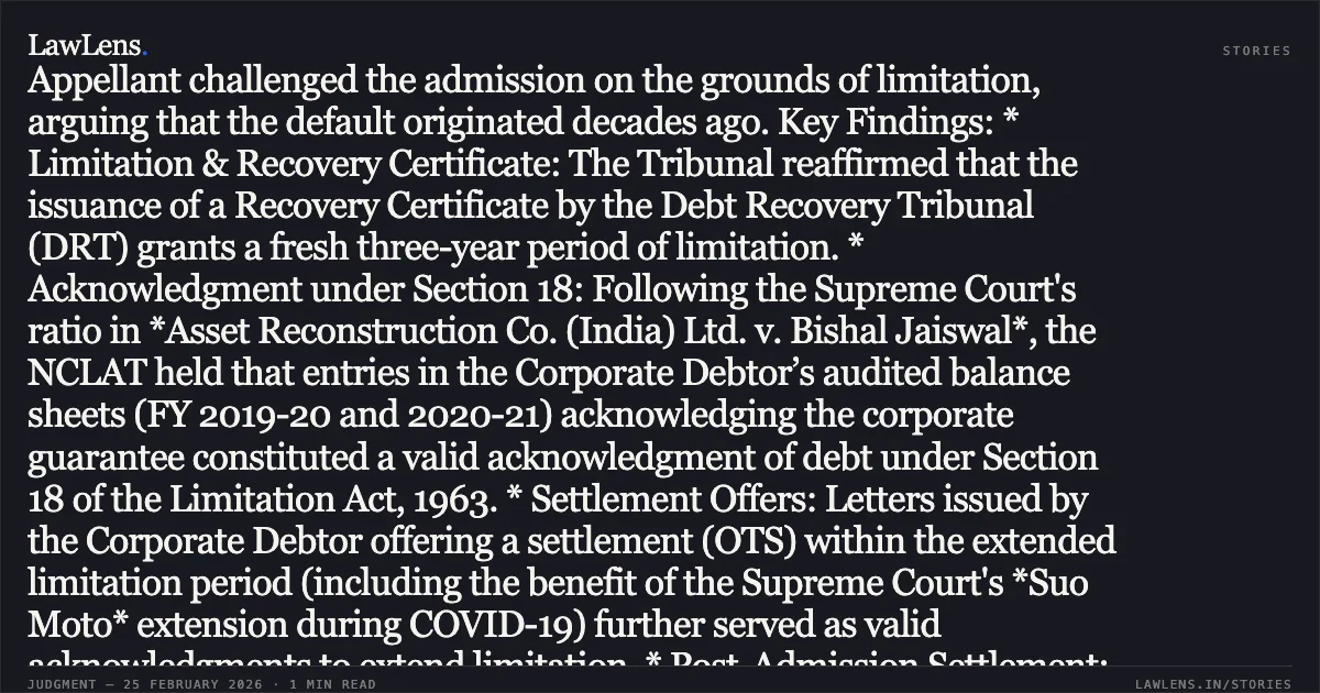 ### Entries in Audited Balance Sheets and Settlement Offers Constitute Valid Acknowledgment of Debt Extending Limitation Summary of the Judgment: The National Company Law Appellate Tribunal (NCLAT) upheld the admission of a Section 7 application against HIL (India) Ltd., a Government of India enterprise. The Appellant challenged the admission on the grounds of limitation, arguing that the default originated decades ago. Key Findings: * Limitation & Recovery Certificate: The Tribunal reaffirmed that the issuance of a Recovery Certificate by the Debt Recovery Tribunal (DRT) grants a fresh three-year period of limitation. * Acknowledgment under Section 18: Following the Supreme Court's ratio in *Asset Reconstruction Co. (India) Ltd. v. Bishal Jaiswal*, the NCLAT held that entries in the Corporate Debtor’s audited balance sheets (FY 2019-20 and 2020-21) acknowledging the corporate guarantee constituted a valid acknowledgment of debt under Section 18 of the Limitation Act, 1963. * Settlement Offers: Letters issued by the Corporate Debtor offering a settlement (OTS) within the extended limitation period (including the benefit of the Supreme Court's *Suo Moto* extension during COVID-19) further served as valid acknowledgments to extend limitation. * Post-Admission Settlement: While the parties reached a settlement during the appeal, the NCLAT maintained that the CIRP remains in rem and cannot be closed through a simple withdrawal of appeal. It directed the parties to follow the Section 12A procedure via the IRP for the formal withdrawal of the insolvency proceedings through the NCLT.. D.N.V. Srinivasa Raju vs. IDBI Bank Ltd. & Anr. [Company Appeal (AT) (Insolvency) No. 1189 of 2025]. NCLAT. LawLens
