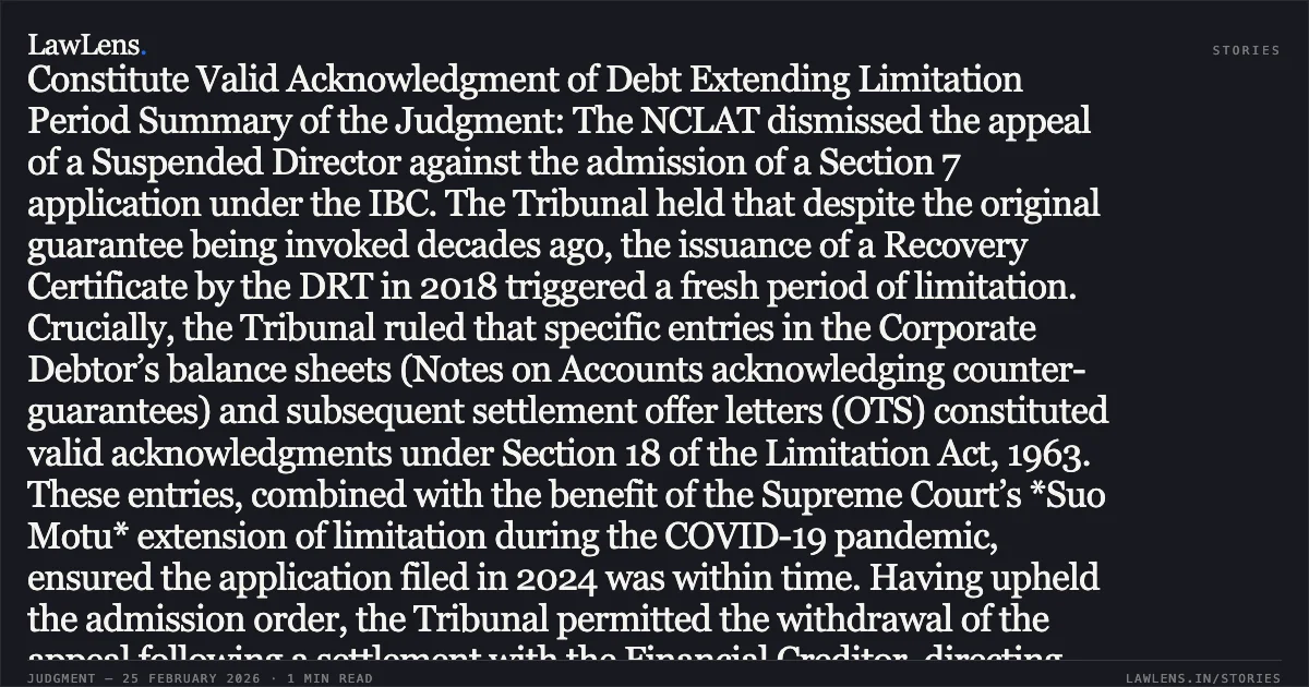 ### Entries in Audited Balance Sheets and Settlement Offers Constitute Valid Acknowledgment of Debt Extending Limitation Period Summary of the Judgment: The NCLAT dismissed the appeal of a Suspended Director against the admission of a Section 7 application under the IBC. The Tribunal held that despite the original guarantee being invoked decades ago, the issuance of a Recovery Certificate by the DRT in 2018 triggered a fresh period of limitation. Crucially, the Tribunal ruled that specific entries in the Corporate Debtor’s balance sheets (Notes on Accounts acknowledging counter-guarantees) and subsequent settlement offer letters (OTS) constituted valid acknowledgments under Section 18 of the Limitation Act, 1963. These entries, combined with the benefit of the Supreme Court’s *Suo Motu* extension of limitation during the COVID-19 pandemic, ensured the application filed in 2024 was within time. Having upheld the admission order, the Tribunal permitted the withdrawal of the appeal following a settlement with the Financial Creditor, directing the parties to follow the Section 12A withdrawal process.. D.N.V. Srinivasa Raju, Suspended Director HIL (India) Ltd. vs. IDBI Bank Ltd. & Anr. [Company Appeal (AT) (Insolvency) No. 1189 of 2025]. NCLAT. LawLens