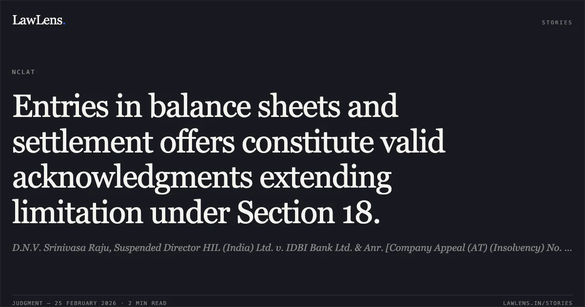 Entries in balance sheets and settlement offers constitute valid acknowledgments extending limitation under Section 18.. D.N.V. Srinivasa Raju, Suspended Director HIL (India) Ltd. v. IDBI Bank Ltd. & Anr. [Company Appeal (AT) (Insolvency) No. 1189 of 2025]. NCLAT. LawLens