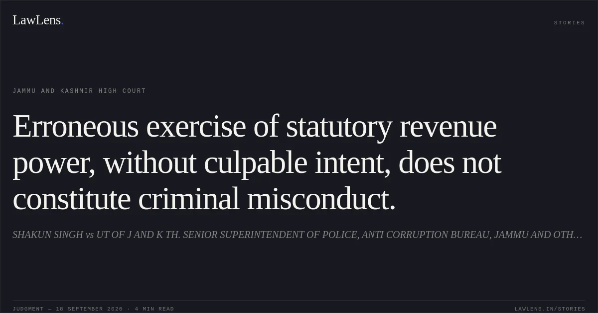 Erroneous exercise of statutory revenue power, without culpable intent, does not constitute criminal misconduct.. SHAKUN SINGH vs UT OF J AND K TH. SENIOR SUPERINTENDENT OF POLICE, ANTI CORRUPTION BUREAU, JAMMU AND OTHERS. Jammu and Kashmir High Court. LawLens