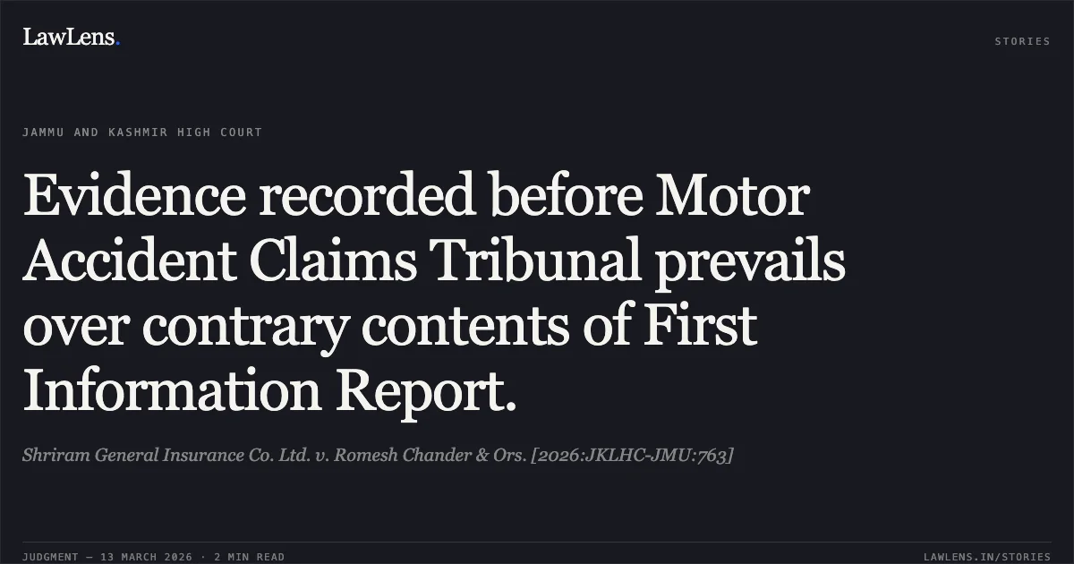 Evidence recorded before Motor Accident Claims Tribunal prevails over contrary contents of First Information Report.. Shriram General Insurance Co. Ltd. v. Romesh Chander & Ors. [2026:JKLHC-JMU:763]. Jammu and Kashmir High Court. LawLens