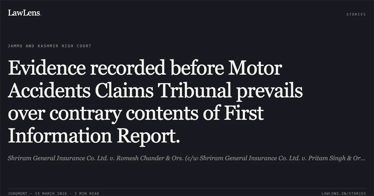 Evidence recorded before Motor Accidents Claims Tribunal prevails over contrary contents of First Information Report.. Shriram General Insurance Co. Ltd. v. Romesh Chander & Ors. (c/w Shriram General Insurance Co. Ltd. v. Pritam Singh & Ors.) [2026:JKLHC-JMU:763]. Jammu and Kashmir High Court. LawLens