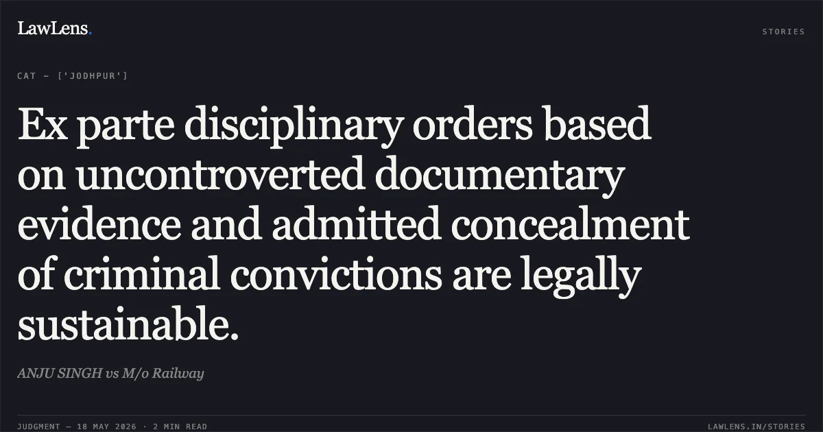 Ex parte disciplinary orders based on uncontroverted documentary evidence and admitted concealment of criminal convictions are legally sustainable.. ANJU SINGH vs M/o Railway. Central Administrative Tribunal. LawLens