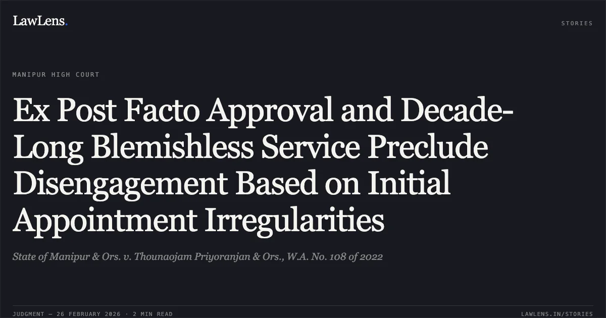 Ex Post Facto Approval and Decade-Long Blemishless Service Preclude Disengagement Based on Initial Appointment Irregularities. State of Manipur & Ors. v. Thounaojam Priyoranjan & Ors., W.A. No. 108 of 2022. Manipur High Court. LawLens